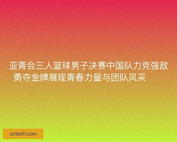 亚青会三人篮球男子决赛中国队力克强敌勇夺金牌展现青春力量与团队风采🏀🥇