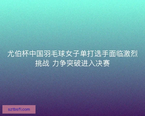 尤伯杯中国羽毛球女子单打选手面临激烈挑战 力争突破进入决赛