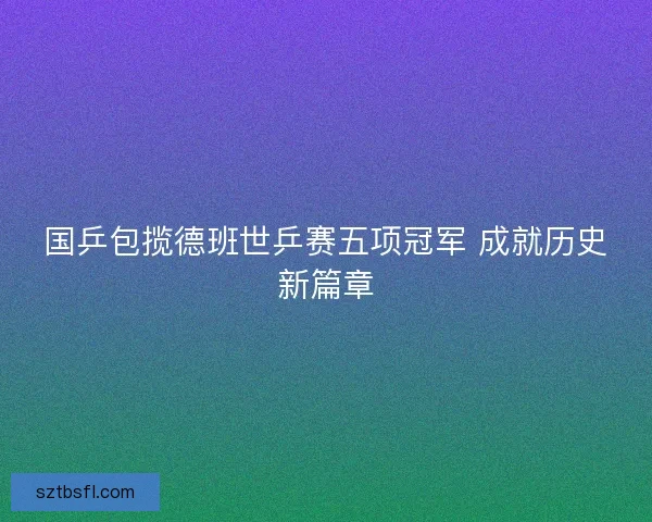 国乒包揽德班世乒赛五项冠军 成就历史新篇章