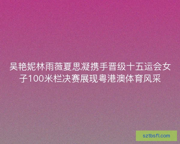 吴艳妮林雨薇夏思凝携手晋级十五运会女子100米栏决赛展现粤港澳体育风采