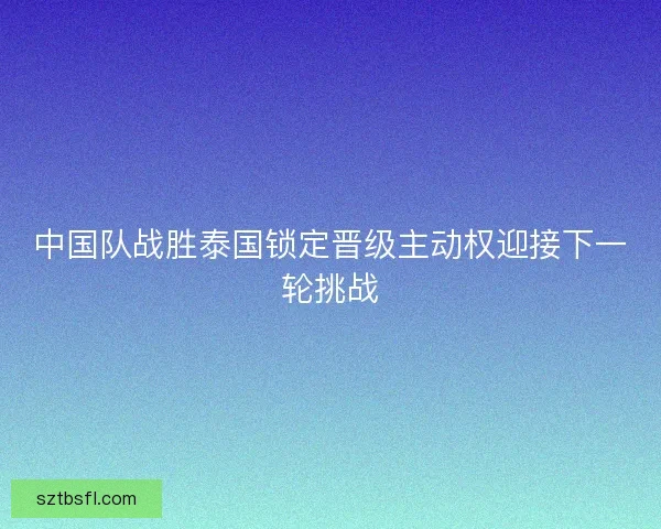 中国队战胜泰国锁定晋级主动权迎接下一轮挑战