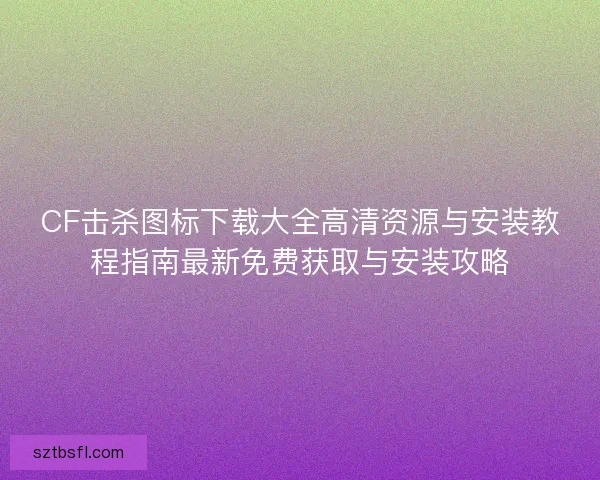 CF击杀图标下载大全高清资源与安装教程指南最新免费获取与安装攻略