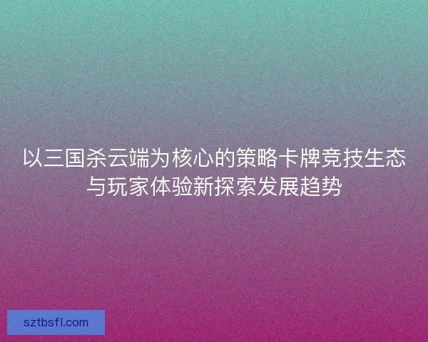 以三国杀云端为核心的策略卡牌竞技生态与玩家体验新探索发展趋势