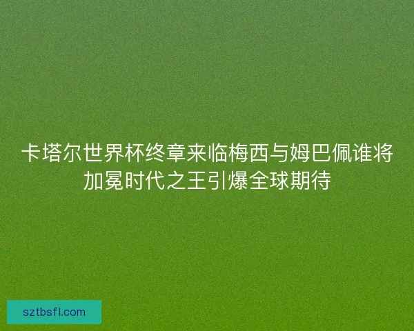 卡塔尔世界杯终章来临梅西与姆巴佩谁将加冕时代之王引爆全球期待