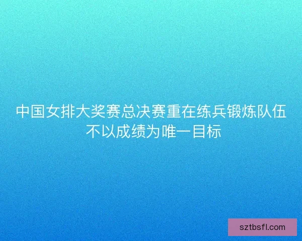 中国女排大奖赛总决赛重在练兵锻炼队伍 不以成绩为唯一目标
