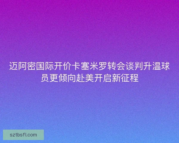 迈阿密国际开价卡塞米罗转会谈判升温球员更倾向赴美开启新征程