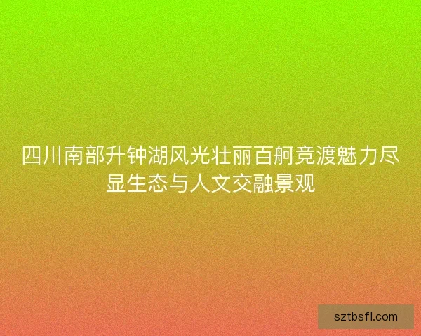 四川南部升钟湖风光壮丽百舸竞渡魅力尽显生态与人文交融景观