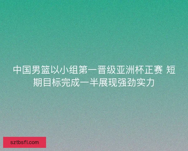 中国男篮以小组第一晋级亚洲杯正赛 短期目标完成一半展现强劲实力