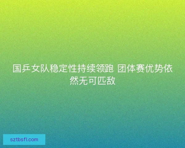 国乒女队稳定性持续领跑 团体赛优势依然无可匹敌